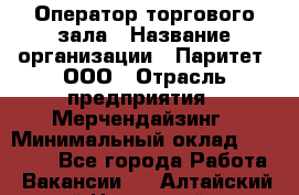 Оператор торгового зала › Название организации ­ Паритет, ООО › Отрасль предприятия ­ Мерчендайзинг › Минимальный оклад ­ 28 000 - Все города Работа » Вакансии   . Алтайский край,Новоалтайск г.